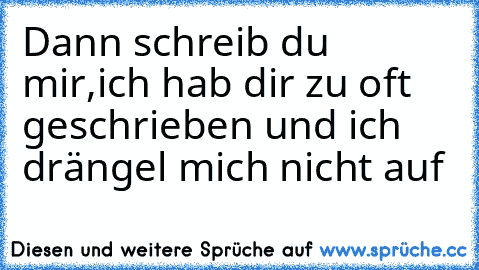 Dann schreib du mir,ich hab dir zu oft geschrieben und ich drängel mich nicht auf