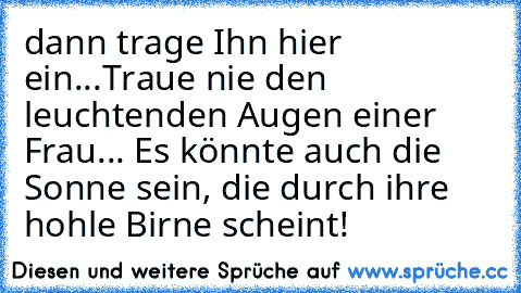 dann trage Ihn hier ein...Traue nie den leuchtenden Augen einer Frau... Es könnte auch die Sonne sein, die durch ihre hohle Birne scheint!