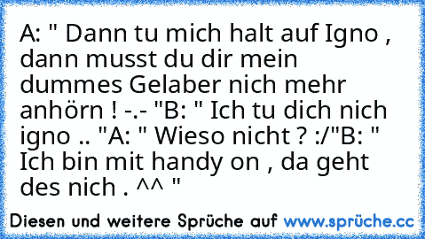 A: " Dann tu mich halt auf Igno , dann musst du dir mein dummes Gelaber nich mehr anhörn ! -.- "
B: " Ich tu dich nich igno .. "
A: " Wieso nicht ? :/"
B: " Ich bin mit handy on , da geht des nich . ^^ "