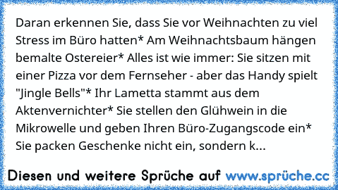 Daran erkennen Sie, dass Sie vor Weihnachten zu viel Stress im Büro hatten
* Am Weihnachtsbaum hängen bemalte Ostereier
* Alles ist wie immer: Sie sitzen mit einer Pizza vor dem Fernseher - aber das Handy spielt "Jingle Bells"
* Ihr Lametta stammt aus dem Aktenvernichter
* Sie stellen den Glühwein in die Mikrowelle und geben Ihren Büro-Zugangscode ein
* Sie packen Geschenke nicht ein, sondern k...