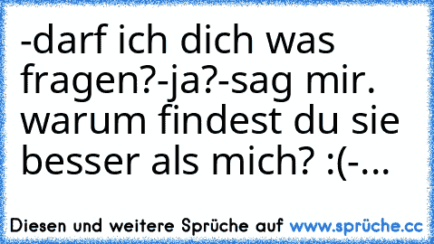 -darf ich dich was fragen?
-ja?
-sag mir. warum findest du sie besser als mich? :(
-...