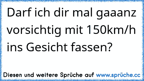 Darf ich dir mal gaaanz vorsichtig mit 150km/h ins Gesicht fassen?