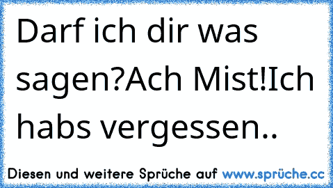 Darf ich dir was sagen?
Ach Mist!
Ich habs vergessen..