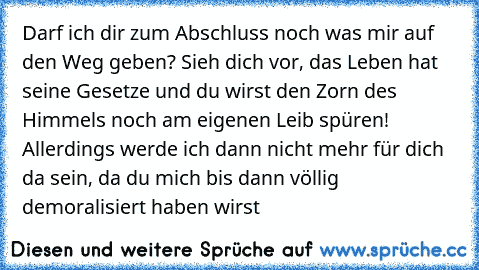 Darf ich dir zum Abschluss noch was mir auf den Weg geben? Sieh dich vor, das Leben hat seine Gesetze und du wirst den Zorn des Himmels noch am eigenen Leib spüren! Allerdings werde ich dann nicht mehr für dich da sein, da du mich bis dann völlig demoralisiert haben wirst