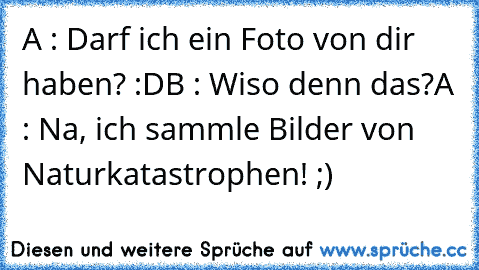 A : Darf ich ein Foto von dir haben? :D
B : Wiso denn das?
A : Na, ich sammle Bilder von Naturkatastrophen! ;)