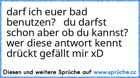 darf ich euer bad benutzen?   du darfst schon aber ob du kannst? 
wer diese antwort kennt drückt gefällt mir xD