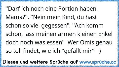 ''Darf ich noch eine Portion haben, Mama?'', ''Nein mein Kind, du hast schon so viel gegessen'', ''Ach komm schon, lass meinen armen kleinen Enkel doch noch was essen''  Wer Omis genau so toll findet, wie ich ''gefällt mir'' =)