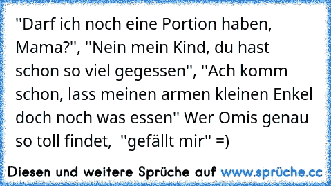 ''Darf ich noch eine Portion haben, Mama?'', ''Nein mein Kind, du hast schon so viel gegessen'', ''Ach komm schon, lass meinen armen kleinen Enkel doch noch was essen'' Wer Omis genau so toll findet,  ''gefällt mir'' =)