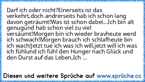 Darf ich oder nicht?
Einerseits ist das verkehrt,
doch andrerseits hab ich schon lang davon geträumt!
Was ist schon dabei...
Ich bin alt genug
und hab schon viel zu viel versäumt!
Morgen bin ich wieder brav
heute werd ich schwach!
Morgen brauch ich schlaf
heute bin ich wach!
Jetzt tue ich was ich will,
jetzt will ich was ich fühl
und ich fühl den Hunger nach Glück und den Durst auf das Leben,
Ich ...