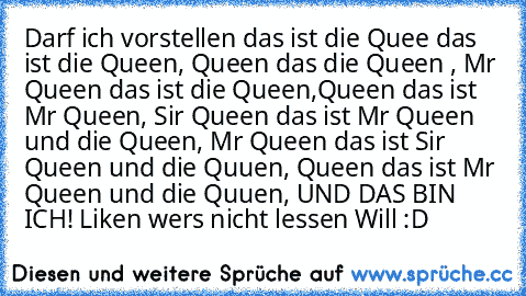 Darf ich vorstellen das ist die Quee das ist die Queen, Queen das die Queen , Mr Queen das ist die Queen,
Queen das ist Mr Queen, Sir Queen das ist Mr Queen und die Queen, Mr Queen das ist Sir Queen und die Quuen, Queen das ist Mr Queen und die Quuen, UND DAS BIN ICH! 
Liken wers nicht lessen Will :D