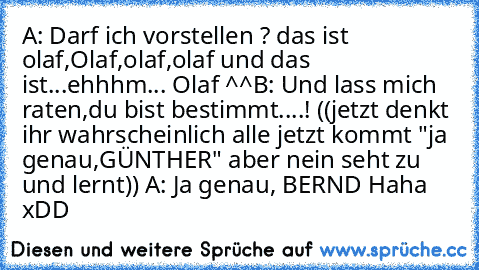 A: Darf ich vorstellen ? das ist olaf,Olaf,olaf,olaf und das ist...ehhhm... Olaf ^^
B: Und lass mich raten,du bist bestimmt....! 
((jetzt denkt ihr wahrscheinlich alle jetzt kommt "ja genau,GÜNTHER" aber nein seht zu und lernt)) 
A: Ja genau, BERND 
Haha xDD