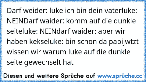 Darf weider: luke ich bin dein vater
luke: NEIN
Darf waider: komm auf die dunkle seite
luke: NEIN
darf waider: aber wir haben kekse
luke: bin schon da papi
jwtzt wissen wir warum luke auf die dunkle seite gewechselt hat