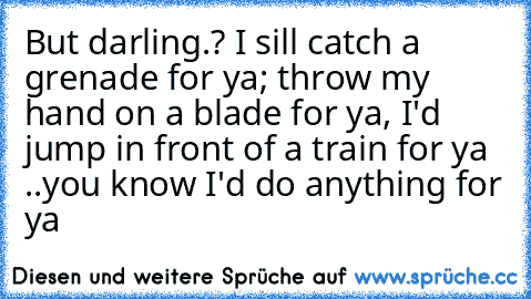 But darling.? I sill catch a grenade for ya; throw my hand on a blade for ya, I'd jump in front of a train for ya ♥
..you know I'd do anything for ya ♥ ♥ ♥