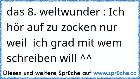 das 8. weltwunder : Ich hör auf zu zocken nur weil  ich grad mit wem schreiben will ^^