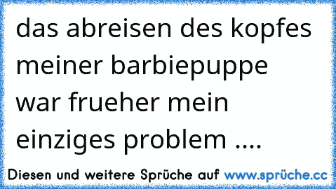 das abreisen des kopfes meiner barbiepuppe war frueher mein einziges problem ....