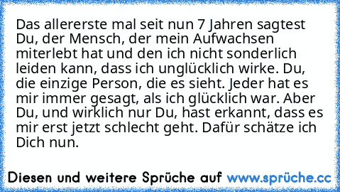 Das allererste mal seit nun 7 Jahren sagtest Du, der Mensch, der mein Aufwachsen miterlebt hat und den ich nicht sonderlich leiden kann, dass ich unglücklich wirke. Du, die einzige Person, die es sieht. Jeder hat es mir immer gesagt, als ich glücklich war. Aber Du, und wirklich nur Du, hast erkannt, dass es mir erst jetzt schlecht geht. Dafür schätze ich Dich nun.