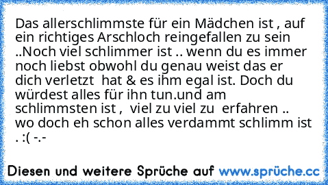 Das allerschlimmste für ein Mädchen ist , auf ein richtiges Arschloch reingefallen zu sein ..
Noch viel schlimmer ist .. wenn du es immer noch liebst obwohl du genau weist das er dich verletzt  hat & es ihm egal ist. Doch du würdest alles für ihn tun.
und am schlimmsten ist ,  viel zu viel zu  erfahren .. wo doch eh schon alles verdammt schlimm ist . :( -.-