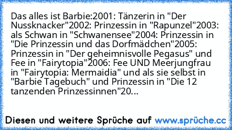 Das alles ist Barbie:
2001: Tänzerin in "Der Nussknacker"
2002: Prinzessin in "Rapunzel"
2003: als Schwan in "Schwanensee"
2004: Prinzessin in "Die Prinzessin und das Dorfmädchen"
2005: Prinzessin in "Der geheimnisvolle Pegasus" und Fee in "Fairytopia"
2006: Fee UND Meerjungfrau in "Fairytopia: Mermaidia" und als sie selbst in "Barbie Tagebuch" und Prinzessin in "Die 12 tanzenden Prinzessinnen"
20...