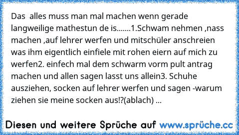 Das  alles muss man mal machen wenn gerade langweilige mathestun de is.......
1.Schwam nehmen ,nass machen ,auf lehrer werfen und mitschüler anschreien was ihm eigentlich einfiele mit rohen eiern auf mich zu werfen
2. einfech mal dem schwarm vorm pult antrag machen und allen sagen lasst uns allein
3. Schuhe ausziehen, socken auf lehrer werfen und sagen -warum ziehen sie meine socken aus!?(ablac...