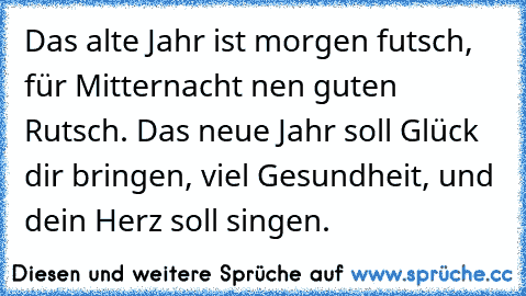 Das alte Jahr ist morgen futsch, für Mitternacht nen guten Rutsch. Das neue Jahr soll Glück dir bringen, viel Gesundheit, und dein Herz soll singen.