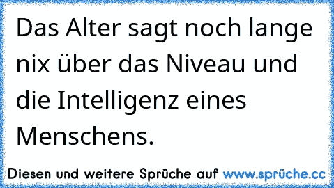 Das Alter sagt noch lange nix über das Niveau und die Intelligenz eines Menschens.