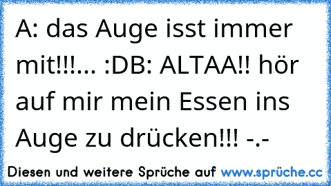 A: das Auge isst immer mit!!!... :D
B: ALTAA!! hör auf mir mein Essen ins Auge zu drücken!!! -.-