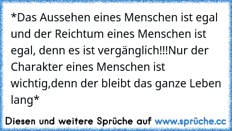 *Das Aussehen eines Menschen ist egal und der Reichtum eines Menschen ist egal, denn es ist vergänglich!!!Nur der Charakter eines Menschen ist wichtig,denn der bleibt das ganze Leben lang*