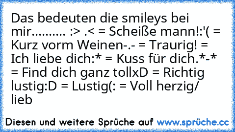 Das bedeuten die smileys bei mir.......... :
> .< = Scheiße mann!
:'( = Kurz vorm Weinen
-.- = Traurig!
♥ = Ich liebe dich
:* = Kuss für dich.
*-* = Find dich ganz toll
xD = Richtig lustig
:D = Lustig
(: = Voll herzig/ lieb