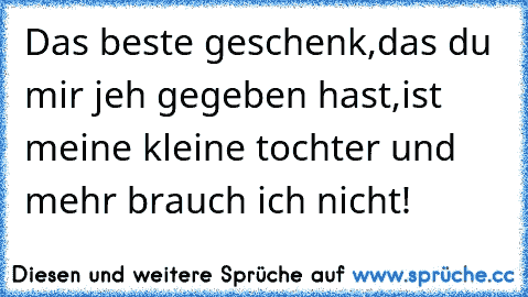 Das beste geschenk,das du mir jeh gegeben hast,ist meine kleine tochter und mehr brauch ich nicht!