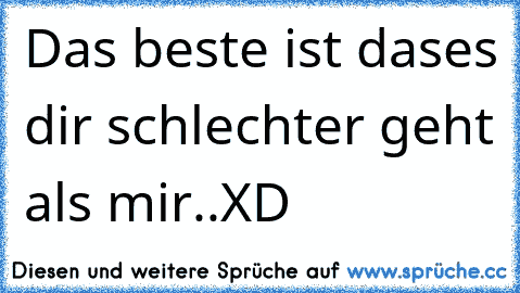 Das beste ist dases dir schlechter geht als mir..XD