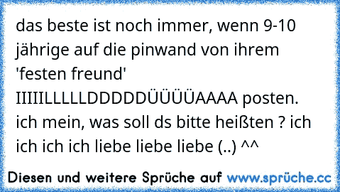 das beste ist noch immer, wenn 9-10 jährige auf die pinwand von ihrem 'festen freund' IIIIILLLLLDDDDDÜÜÜÜAAAA posten. ich mein, was soll ds bitte heißten ? ich ich ich ich liebe liebe liebe (..) ^^