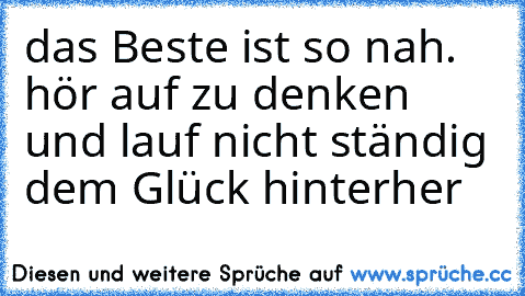 das Beste ist so nah. hör auf zu denken und lauf nicht ständig dem Glück hinterher