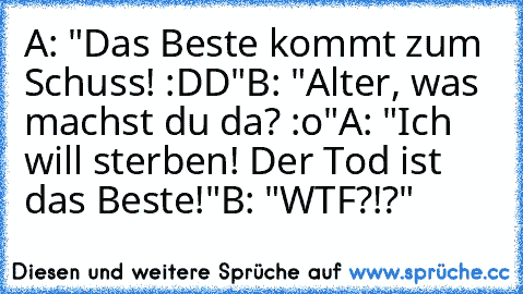 A: "Das Beste kommt zum Schuss! :DD"
B: "Alter, was machst du da? :o"
A: "Ich will sterben! Der Tod ist das Beste!"
B: "WTF?!?"