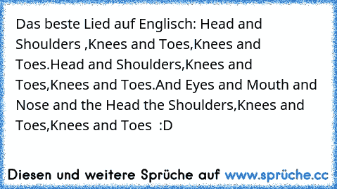 Das beste Lied auf Englisch: Head and Shoulders ,Knees and Toes,Knees and Toes.
Head and Shoulders,Knees and Toes,Knees and Toes.
And Eyes and Mouth and Nose and the Head the Shoulders,Knees and Toes,Knees and Toes  :D