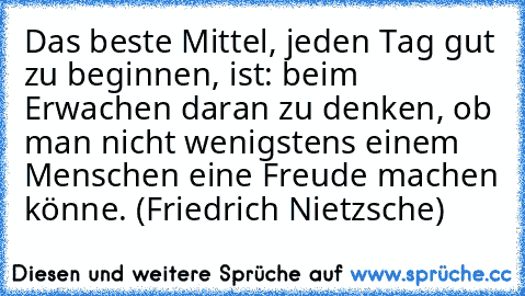 Das beste Mittel, jeden Tag gut zu beginnen, ist: beim Erwachen daran zu denken, ob man nicht wenigstens einem Menschen eine Freude machen könne. (Friedrich Nietzsche)