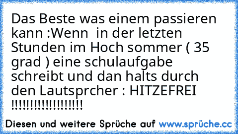 Das Beste was einem passieren  kann :
Wenn  in der letzten Stunden im Hoch sommer ( 35 grad ) eine schulaufgabe schreibt und dan halts durch  den Lautsprcher : HITZEFREI !!!!!!!!!!!!!!!!!!!
♥