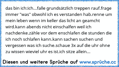 das bin ich:
ich...
falle grundsätzlich treppen rauf.
frage immer "was" obwohl ich es verstanden hab.
renne um mein leben wenn im keller das licht an geamcht wird.
kann abends nicht einschalfen weil ich nachdenke.
zähle vor dem enschlafen die stunden die ich noch schlafen kann.
kann sachen suchen und vergessen was ich suche.
schaue 3x auf die uhr ohne zu wissen wieviel uhr es ist.
ich sitze allein...