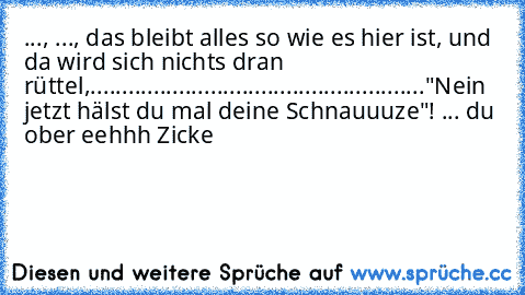 ..., ..., das bleibt alles so wie es hier ist, und da wird sich nichts dran rüttel,....................................................."Nein jetzt hälst du mal deine Schnauuuze"! ... du ober eehhh Zicke