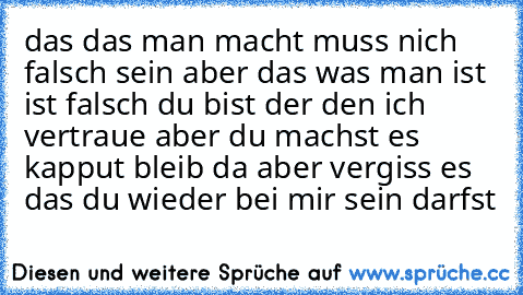 das das man macht muss nich falsch sein aber das was man ist ist falsch du bist der den ich vertraue aber du machst es kapput 
bleib da aber vergiss es das du wieder bei mir sein darfst