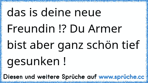 das is deine neue Freundin !? Du Armer bist aber ganz schön tief gesunken !