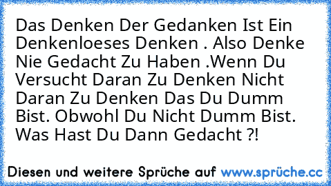 Das Denken Der Gedanken Ist Ein Denkenloeses Denken . Also Denke Nie Gedacht Zu Haben .
Wenn Du Versucht Daran Zu Denken Nicht Daran Zu Denken Das Du Dumm Bist. Obwohl Du Nicht Dumm Bist. Was Hast Du Dann Gedacht ?!