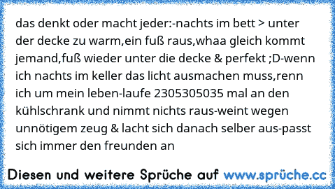 das denkt oder macht jeder:
-nachts im bett > unter der decke zu warm,ein fuß raus,whaa gleich kommt jemand,fuß wieder unter die decke & perfekt ;D
-wenn ich nachts im keller das licht ausmachen muss,renn ich um mein leben
-laufe 2305305035 mal an den kühlschrank und nimmt nichts raus
-weint wegen unnötigem zeug & lacht sich danach selber aus
-passt sich immer den freunden an