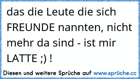 das die Leute die sich FREUNDE nannten, nicht mehr da sind - ist mir LATTE ;) !