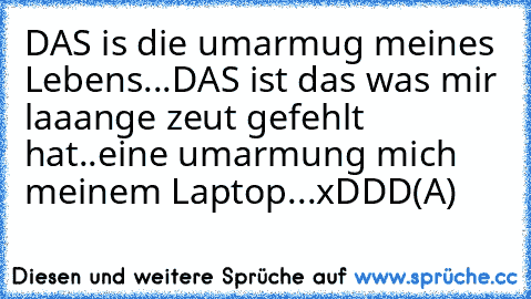 DAS is die umarmug meines Lebens...
DAS ist das was mir laaange zeut gefehlt hat..
eine umarmung mich meinem Laptop...xDDD
(A)