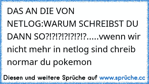 DAS AN DIE VON NETLOG:
WARUM SCHREIBST DU DANN SO?!?!?!?!?!?!?
.
.
.
.
.
v
wenn wir nicht mehr in netlog sind chreib normar du pokemon