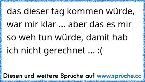 das dieser tag kommen würde, war mir klar ... aber das es mir so weh tun würde, damit hab ich nicht gerechnet ... :(