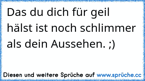 Das du dich für geil hälst ist noch schlimmer als dein Aussehen. ;)