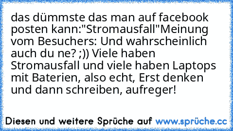 das dümmste das man auf facebook posten kann:
"Stromausfall"
Meinung vom Besuchers: 
Und wahrscheinlich auch du ne? ;)) Viele haben Stromausfall und viele haben Laptops mit Baterien, also echt, Erst denken und dann schreiben, aufreger!