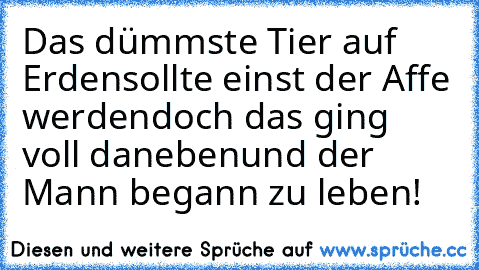 Das dümmste Tier auf Erden
sollte einst der Affe werden
doch das ging voll daneben
und der Mann begann zu leben!