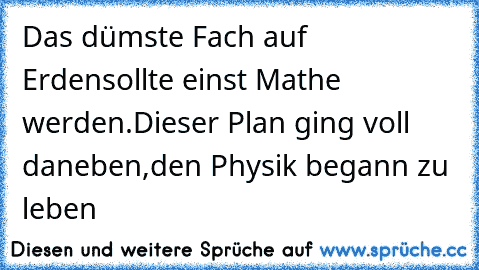 Das dümste Fach auf Erden
sollte einst Mathe werden.
Dieser Plan ging voll daneben,
den Physik begann zu leben